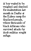 Text Box: A boy waited to be weighed and checked for malnutrition last month in Darfur at the Kalma camp for displaced people, where thousands of black Africans who survived attacks by Arab militias sought refuge.